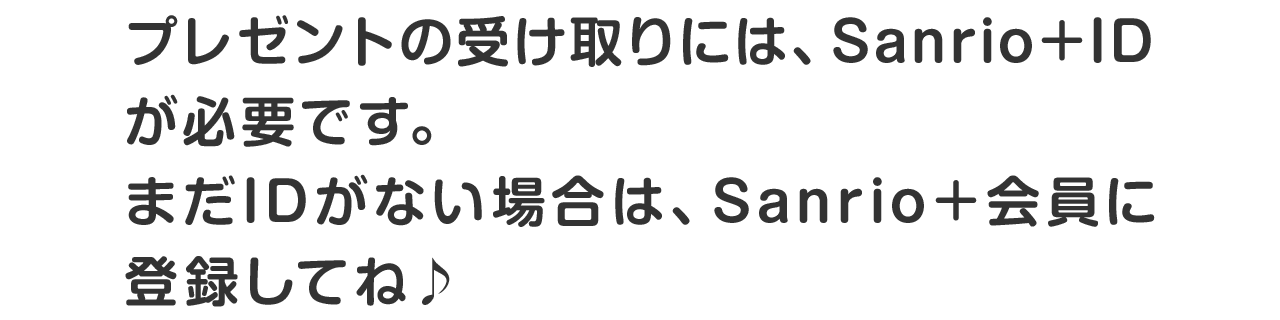 プレゼントの受け取りには、Sanrio＋IDが必要です。まだIDがない場合は、Sanrio＋会員に登録してね♪